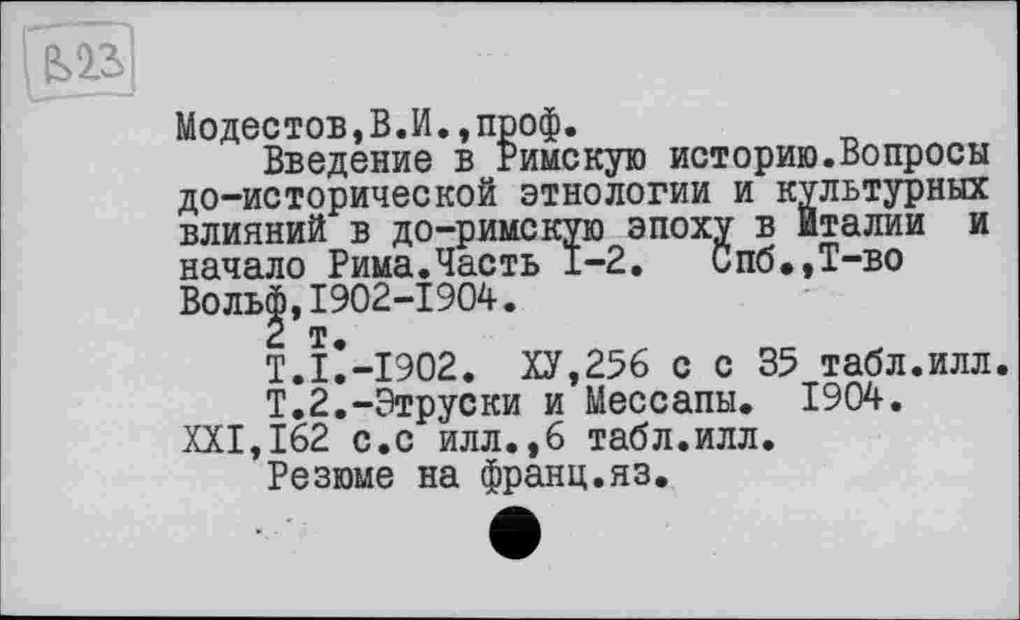 ﻿Модестов,В.И.,проф.
Введение в Римскую историю.Вопросы до-исторической этнологии и культурных влияний в до-римскую эпоху в Италии и начало Рима.Часть 1-2. Спб.,Т-во Воль|,1902-1904.
Т.ІІ-І902. ХУ,256 с с 35 табл.илл.
Т.2.-Этруски и Мессапы. 1904.
XXI,162 с.с илл.,6 табл.илл.
Резюме на франц.яз.